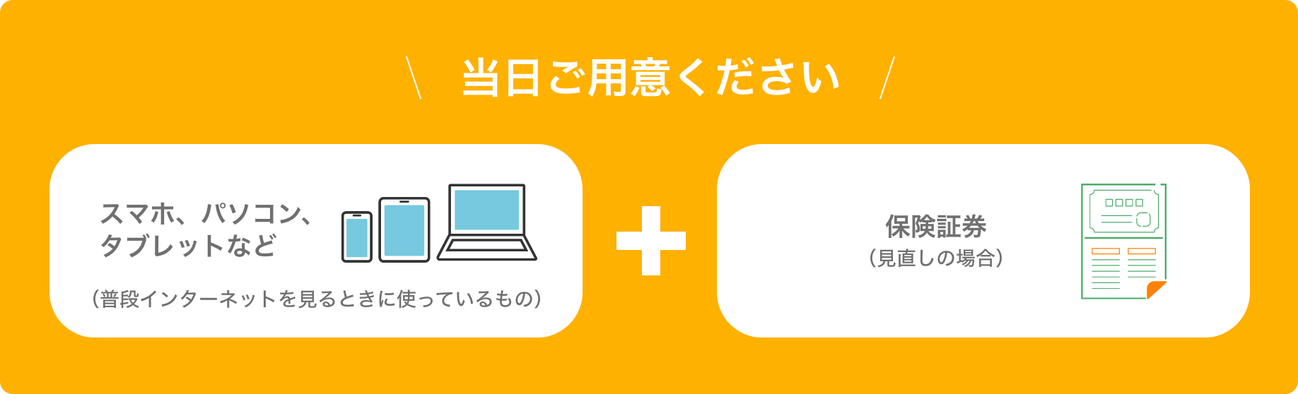 当日ご用意ください。スマホ、パソコン、タブレットなど（普段インターネットを見るときに使っているもの）＋保険証券(見直しの場合) 